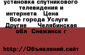 установка спутникового телевидения и интернета › Цена ­ 500 - Все города Услуги » Другие   . Челябинская обл.,Снежинск г.